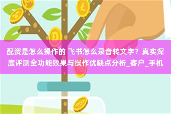 配资是怎么操作的 飞书怎么录音转文字？真实深度评测全功能效果与操作优缺点分析_客户_手机