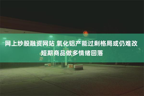网上炒股融资网站 氧化铝产能过剩格局或仍难改 短期商品做多情绪回落