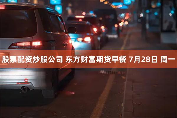 股票配资炒股公司 东方财富期货早餐 7月28日 周一