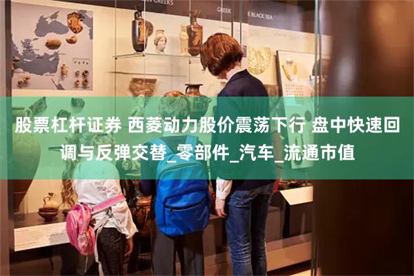 股票杠杆证券 西菱动力股价震荡下行 盘中快速回调与反弹交替_零部件_汽车_流通市值
