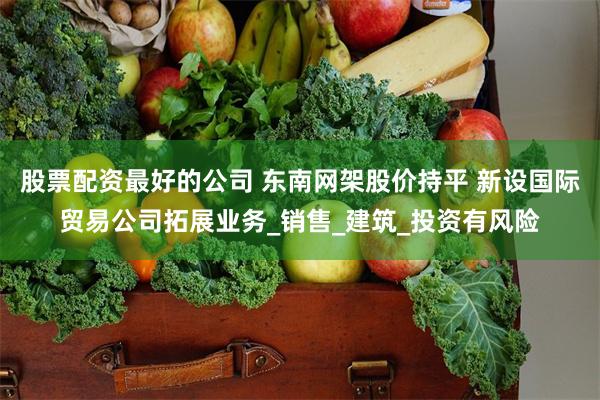 股票配资最好的公司 东南网架股价持平 新设国际贸易公司拓展业务_销售_建筑_投资有风险