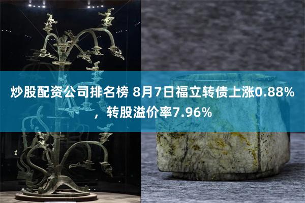 炒股配资公司排名榜 8月7日福立转债上涨0.88%，转股溢价率7.96%