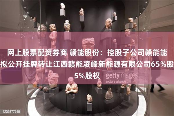 网上股票配资券商 赣能股份：控股子公司赣能能源拟公开挂牌转让江西赣能凌峰新能源有限公司65%股权