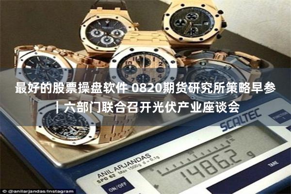 最好的股票操盘软件 0820期货研究所策略早参｜六部门联合召开光伏产业座谈会