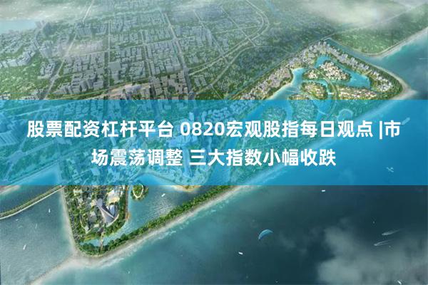 股票配资杠杆平台 0820宏观股指每日观点 |市场震荡调整 三大指数小幅收跌