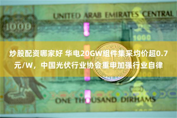 炒股配资哪家好 华电20GW组件集采均价超0.7元/W，中国光伏行业协会重申加强行业自律