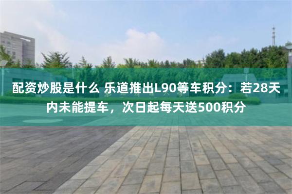 配资炒股是什么 乐道推出L90等车积分：若28天内未能提车，次日起每天送500积分