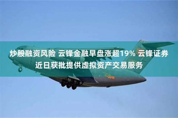 炒股融资风险 云锋金融早盘涨超19% 云锋证券近日获批提供虚拟资产交易服务