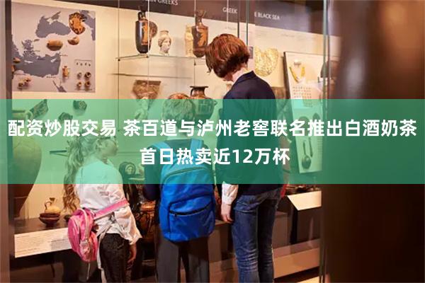 配资炒股交易 茶百道与泸州老窖联名推出白酒奶茶 首日热卖近12万杯
