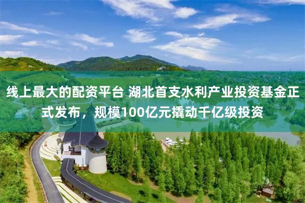 线上最大的配资平台 湖北首支水利产业投资基金正式发布，规模100亿元撬动千亿级投资