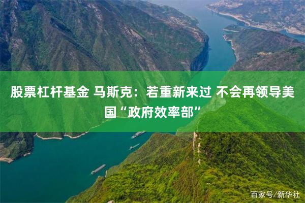 股票杠杆基金 马斯克：若重新来过 不会再领导美国“政府效率部”