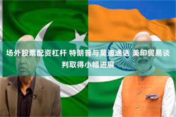 场外股票配资杠杆 特朗普与莫迪通话 美印贸易谈判取得小幅进展