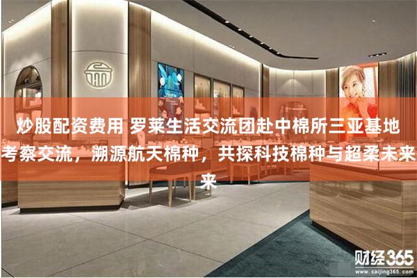 炒股配资费用 罗莱生活交流团赴中棉所三亚基地考察交流，溯源航天棉种，共探科技棉种与超柔未来