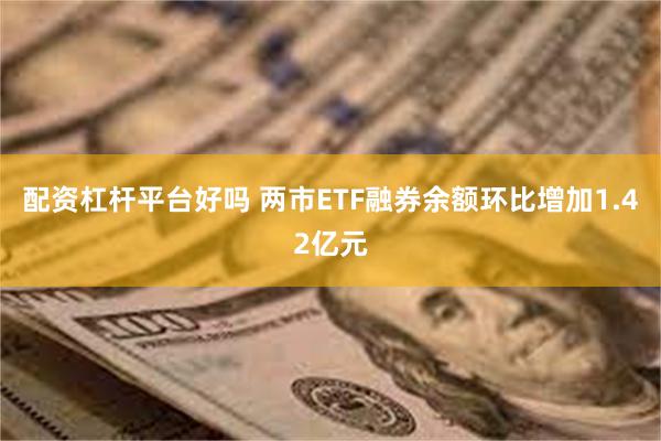 配资杠杆平台好吗 两市ETF融券余额环比增加1.42亿元